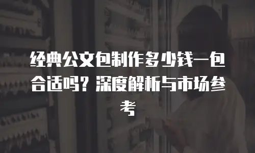 经典公文包制作多少钱一包合适吗？深度解析与市场参考