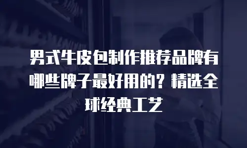 男式牛皮包制作推荐品牌有哪些牌子最好用的？精选全球经典工艺