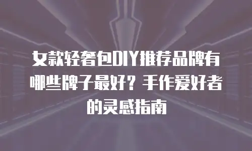 女款轻奢包DIY推荐品牌有哪些牌子最好？手作爱好者的灵感指南