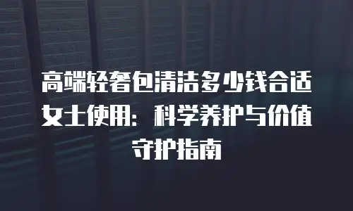高端轻奢包清洁多少钱合适女士使用：科学养护与价值守护指南