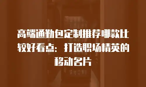 高端通勤包定制推荐哪款比较好看点：打造职场精英的移动名片