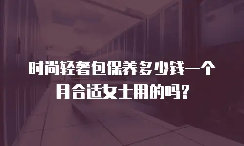 时尚轻奢包保养多少钱一个月合适女士用的吗？