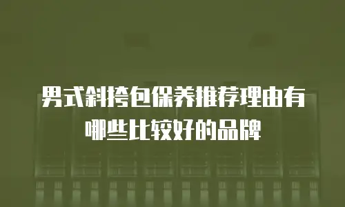 男式斜挎包保养推荐理由有哪些比较好的品牌