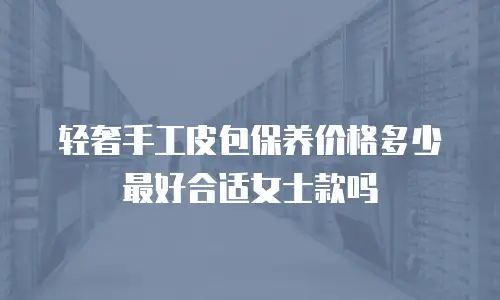轻奢手工皮包保养价格多少最好合适女士款吗