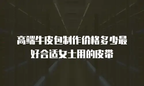 高端牛皮包制作价格多少最好合适女士用的皮带