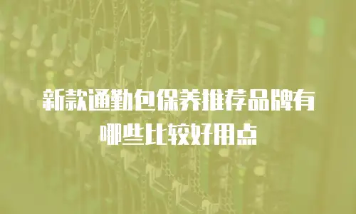 新款通勤包保养推荐品牌有哪些比较好用点
