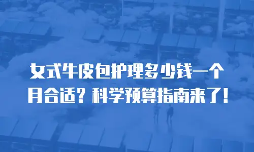女式牛皮包护理多少钱一个月合适？科学预算指南来了！