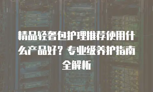 精品轻奢包护理推荐使用什么产品好？专业级养护指南全解析