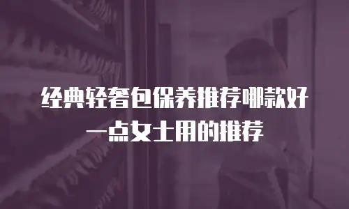 经典轻奢包保养推荐哪款好一点女士用的推荐