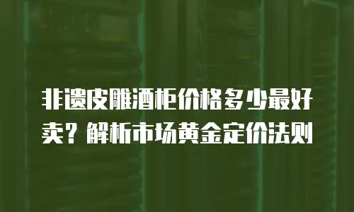 非遗皮雕酒柜价格多少最好卖？解析市场黄金定价法则