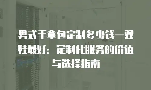 男式手拿包定制多少钱一双鞋最好：定制化服务的价值与选择指南
