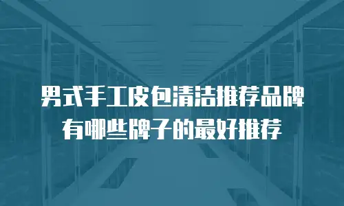 男式手工皮包清洁推荐品牌有哪些牌子的最好推荐