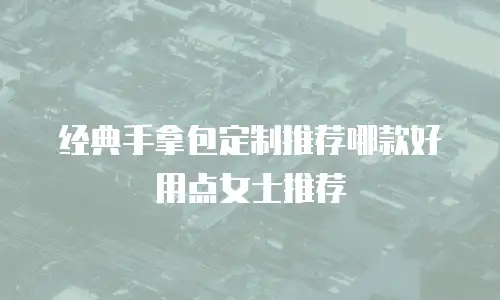 经典手拿包定制推荐哪款好用点女士推荐