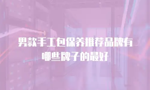 男款手工包保养推荐品牌有哪些牌子的最好