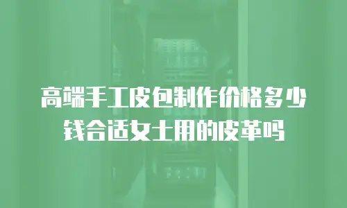 高端手工皮包制作价格多少钱合适女士用的皮革吗