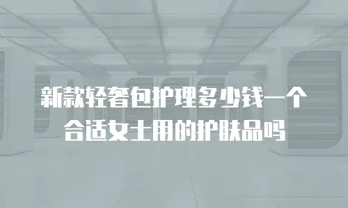 新款轻奢包护理多少钱一个合适女士用的护肤品吗