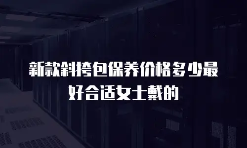 新款斜挎包保养价格多少最好合适女士戴的