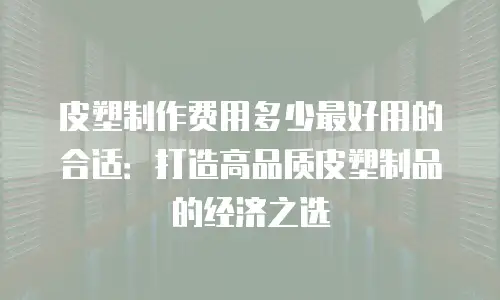 皮塑制作费用多少最好用的合适：打造高品质皮塑制品的经济之选