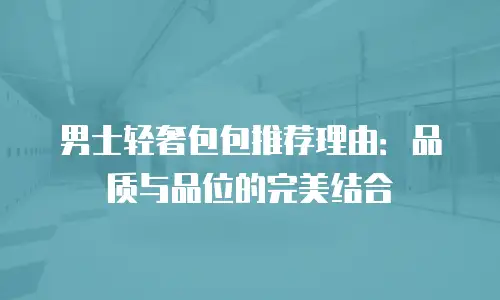 男士轻奢包包推荐理由：品质与品位的完美结合