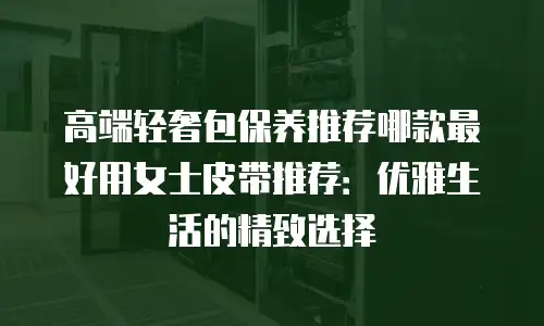 高端轻奢包保养推荐哪款最好用女士皮带推荐：优雅生活的精致选择
