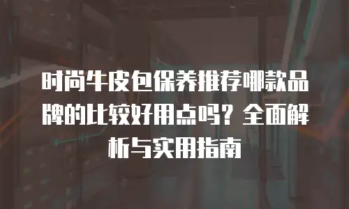 时尚牛皮包保养推荐哪款品牌的比较好用点吗？全面解析与实用指南