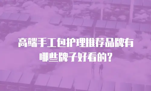 高端手工包护理推荐品牌有哪些牌子好看的？