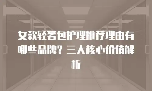 女款轻奢包护理推荐理由有哪些品牌？三大核心价值解析