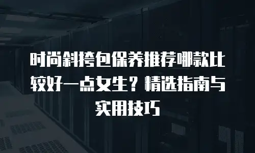 时尚斜挎包保养推荐哪款比较好一点女生？精选指南与实用技巧