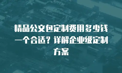 精品公文包定制费用多少钱一个合适？详解企业级定制方案