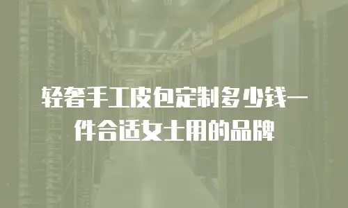 轻奢手工皮包定制多少钱一件合适女士用的品牌