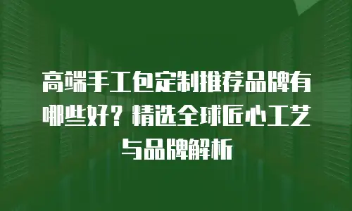 高端手工包定制推荐品牌有哪些好？精选全球匠心工艺与品牌解析