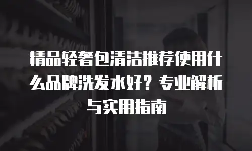 精品轻奢包清洁推荐使用什么品牌洗发水好？专业解析与实用指南