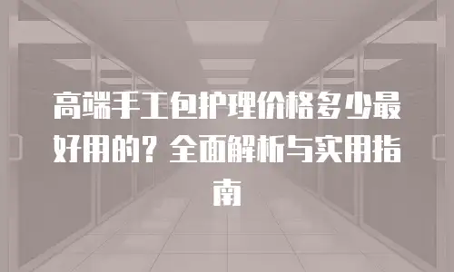 高端手工包护理价格多少最好用的？全面解析与实用指南