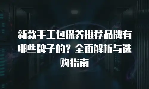 新款手工包保养推荐品牌有哪些牌子的？全面解析与选购指南