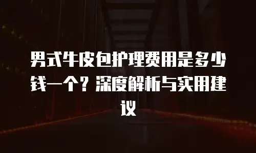 男式牛皮包护理费用是多少钱一个？深度解析与实用建议