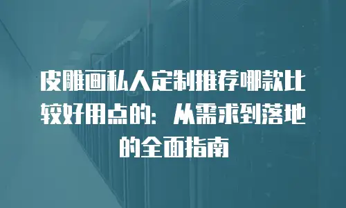 皮雕画私人定制推荐哪款比较好用点的：从需求到落地的全面指南
