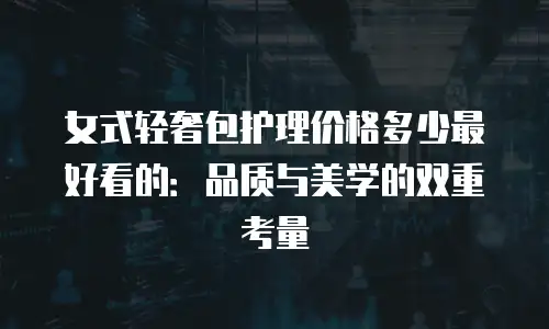 女式轻奢包护理价格多少最好看的：品质与美学的双重考量