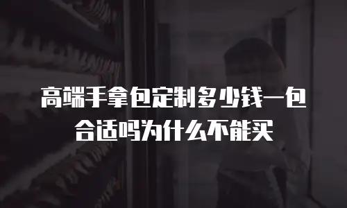 高端手拿包定制多少钱一包合适吗为什么不能买