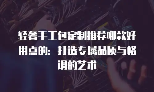 轻奢手工包定制推荐哪款好用点的：打造专属品质与格调的艺术
