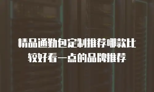精品通勤包定制推荐哪款比较好看一点的品牌推荐