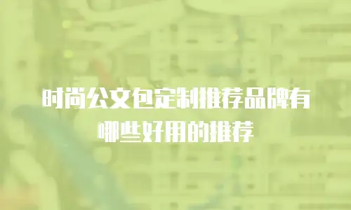时尚公文包定制推荐品牌有哪些好用的推荐