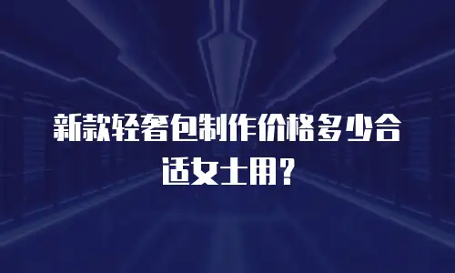 新款轻奢包制作价格多少合适女士用？