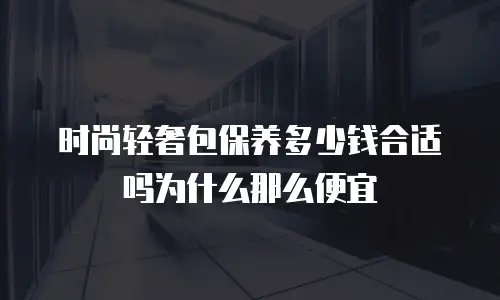 时尚轻奢包保养多少钱合适吗为什么那么便宜