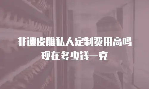 非遗皮雕私人定制费用高吗现在多少钱一克
