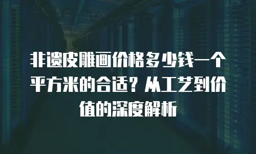 非遗皮雕画价格多少钱一个平方米的合适？从工艺到价值的深度解析