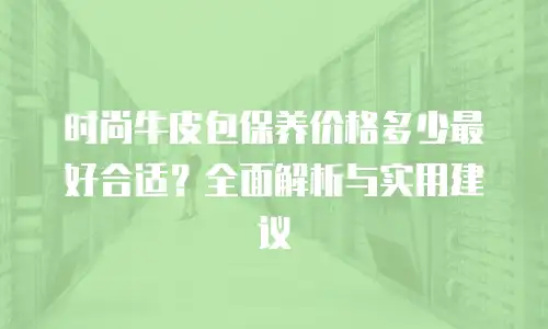 时尚牛皮包保养价格多少最好合适？全面解析与实用建议