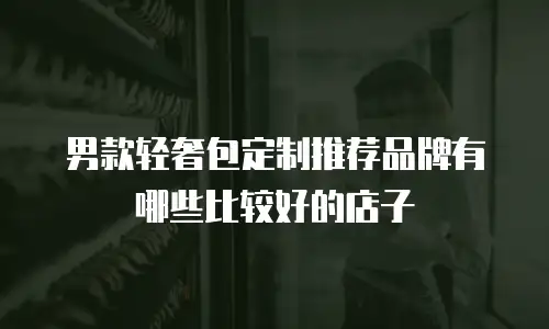 男款轻奢包定制推荐品牌有哪些比较好的店子
