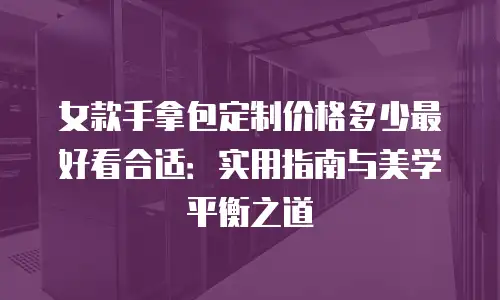 女款手拿包定制价格多少最好看合适：实用指南与美学平衡之道