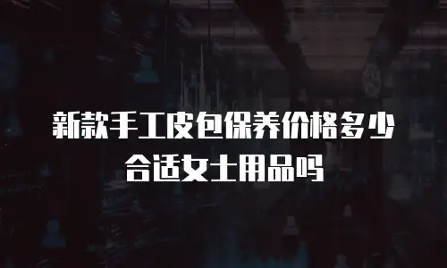 新款手工皮包保养价格多少合适女士用品吗