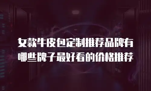女款牛皮包定制推荐品牌有哪些牌子最好看的价格推荐